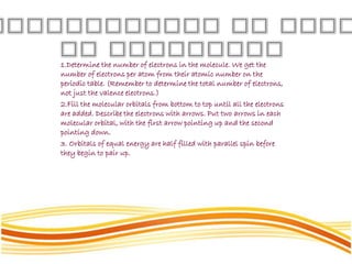 1.Determine the number of electrons in the molecule. We get the
number of electrons per atom from their atomic number on the
periodic table. (Remember to determine the total number of electrons,
not just the valence electrons.)
2.Fill the molecular orbitals from bottom to top until all the electrons
are added. Describe the electrons with arrows. Put two arrows in each
molecular orbital, with the first arrow pointing up and the second
pointing down.
3. Orbitals of equal energy are half filled with parallel spin before
they begin to pair up.
 