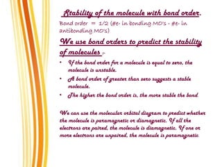 Stability of the molecule with bond order.
Bond order = 1/2 (#e- in bonding MO's - #e- in
antibonding MO's)
We use bond orders to predict the stability
of molecules :-
• If the bond order for a molecule is equal to zero, the
molecule is unstable.
• A bond order of greater than zero suggests a stable
molecule.
• The higher the bond order is, the more stable the bond.
We can use the molecular orbital diagram to predict whether
the molecule is paramagnetic or diamagnetic. If all the
electrons are paired, the molecule is diamagnetic. If one or
more electrons are unpaired, the molecule is paramagnetic.
 