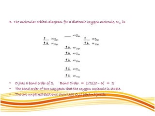 3. The molecular orbital diagram for a diatomic oxygen molecule, O2, is
• O2has a bond order of 2. Bond Order = 1/2(10 - 6) = 2
• The bond order of two suggests that the oxygen molecule is stable.
• The two unpaired electrons show that O2is paramagnetic
 