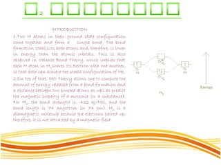 INTRODUCTION
1.Two H atoms in their ground state configuration
come together and form a single bond. The bond
formation stabilizes both atoms and, therefore, is lower
in energy than the atomic orbitals. This is also
observed in Valence Bond Theory, which implies that
each H atom in H2shares its electron with one another,
so that both can achieve the stable configuration of He.
2.On top of that, MO Theory allows one to compute the
amount of energy released from a bond formation and
a distance between two bonded atoms as well as predict
the magnetic property of a molecule (or a substance).
For H2, the bond strength is -432 kJ/Mol, and the
bond length is 74 angstrom (or 74 pm). H2 is a
diamagnetic molecule because the electrons paired up;
therefore, it is not attracted by a magnetic field.
 