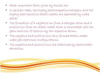 • Other important facts given by Kossel are-
• In periodic table, the highly electronegative halogens and the
highly electropositive alkali metals are separated by noble
gases.
• The formation of a negative ion from a halogen atom and a
positive ion from an alkali metal atom is associated with the
gain and loss of electron by the respective atoms.
• The negative and positive ions thus formed attain stable
noble gas electronic configurations.
• The negative and positive ions are stabilized by electrostatic
attraction.
 