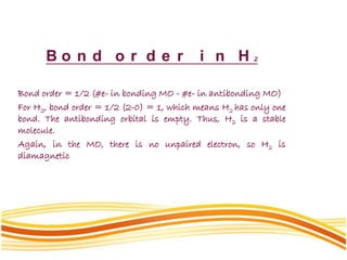 B o n d o r d e r i n H 2
Bond order = 1/2 (#e- in bonding MO - #e- in antibonding MO)
For H2, bond order = 1/2 (2-0) = 1, which means H2 has only one
bond. The antibonding orbital is empty. Thus, H2 is a stable
molecule.
Again, in the MO, there is no unpaired electron, so H2 is
diamagnetic
 