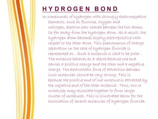 H Y D R O G E N B O N D
In compounds of hydrogen with strongly electronegative
elements, such as fluorine, oxygen and
nitrogen, electron pair shared between the two atoms
lie far away from the hydrogen atom. As a result, the
hydrogen atom becomes highly electropositive with
respect to the other atom. This phenomenon of charge
separation in the case of hydrogen fluoride is
represented as . Such a molecule is said to be polar .
The molecule behaves as a dipole because one end
carries a positive charge and the other end a negative
charge. The electrostatic force of attraction between
such molecules should be very strong. This is
because the positive end of one molecule is attracted by
the negative end of the other molecule . Thus, two or
molecules may associate together to form larger
cluster of molecules. This is illustrated below for the
association of several molecules of hydrogen fluoride.
 