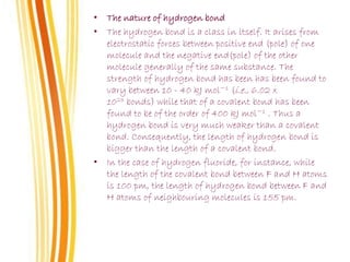• The nature of hydrogen bond
• The hydrogen bond is a class in itself. It arises from
electrostatic forces between positive end (pole) of one
molecule and the negative end(pole) of the other
molecule generally of the same substance. The
strength of hydrogen bond has been has been found to
vary between 10 - 40 kJ mol−1 (i.e., 6.02 x
1023 bonds) while that of a covalent bond has been
found to be of the order of 400 kJ mol−1 . Thus a
hydrogen bond is very much weaker than a covalent
bond. Consequently, the length of hydrogen bond is
bigger than the length of a covalent bond.
• In the case of hydrogen fluoride, for instance, while
the length of the covalent bond between F and H atoms
is 100 pm, the length of hydrogen bond between F and
H atoms of neighbouring molecules is 155 pm.
 