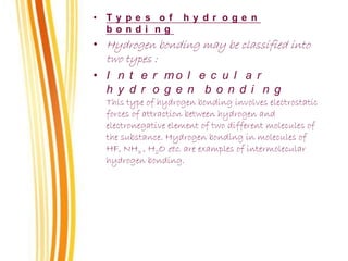 • T y p e s o f h y d r o g e n
b o n d i n g
• Hydrogen bonding may be classified into
two types :
• I n t e r m o l e c u l a r
h y d r o g e n b o n d i n g
This type of hydrogen bonding involves electrostatic
forces of attraction between hydrogen and
electronegative element of two different molecules of
the substance. Hydrogen bonding in molecules of
HF, NH3 , H2O etc. are examples of intermolecular
hydrogen bonding.
 