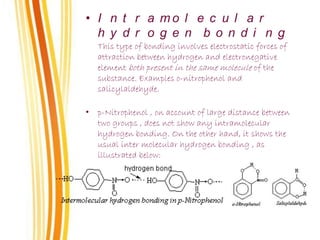 • I n t r a m o l e c u l a r
h y d r o g e n b o n d i n g
This type of bonding involves electrostatic forces of
attraction between hydrogen and electronegative
element both present in the same molecule of the
substance. Examples o-nitrophenol and
salicylaldehyde.
• p-Nitrophenol , on account of large distance between
two groups , does not show any intramolecular
hydrogen bonding. On the other hand, it shows the
usual inter molecular hydrogen bonding , as
illustrated below:
 