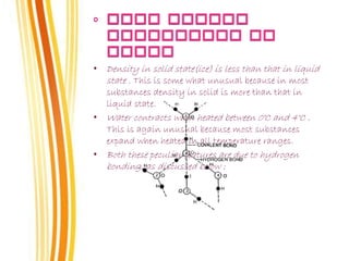 • Density in solid state(ice) is less than that in liquid
state . This is some what unusual because in most
substances density in solid is more than that in
liquid state.
• Water contracts when heated between 0°C and 4°C .
This is again unusual because most substances
expand when heated in all temperature ranges.
• Both these peculiar features are due to hydrogen
bonding, as discussed below :
 