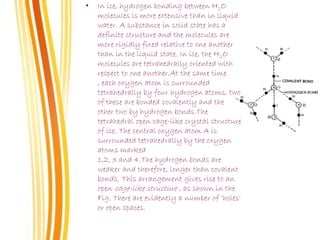 • In ice, hydrogen bonding between H2O
molecules is more extensive than in liquid
water. A substance in solid state has a
definite structure and the molecules are
more rigidly fixed relative to one another
than in the liquid state. In ice, the H2O
molecules are tetrahedrally oriented with
respect to one another.At the same time
, each oxygen atom is surrounded
tetrahedrally by four hydrogen atoms, two
of these are bonded covalently and the
other two by hydrogen bonds.The
tetrahedral open cage-like crystal structure
of ice. The central oxygen atom A is
surrounded tetrahedrally by the oxygen
atoms marked
1,2, 3 and 4.The hydrogen bonds are
weaker and therefore, longer than covalent
bonds. This arrangement gives rise to an
open cage-like structure , as shown in the
Fig. There are evidently a number of ‘holes'
or open spaces.
 