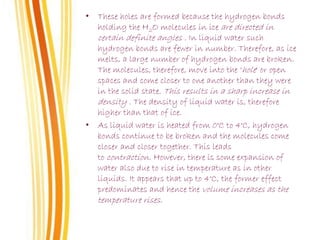 • These holes are formed because the hydrogen bonds
holding the H2O molecules in ice are directed in
certain definite angles . In liquid water such
hydrogen bonds are fewer in number. Therefore, as ice
melts, a large number of hydrogen bonds are broken.
The molecules, therefore, move into the ‘hole' or open
spaces and come closer to one another than they were
in the solid state. This results in a sharp increase in
density . The density of liquid water is, therefore
higher than that of ice.
• As liquid water is heated from 0°C to 4°C, hydrogen
bonds continue to be broken and the molecules come
closer and closer together. This leads
to contraction. However, there is some expansion of
water also due to rise in temperature as in other
liquids. It appears that up to 4°C, the former effect
predominates and hence the volume increases as the
temperature rises.
 