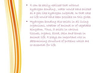 • It can be easily realised that without
hydrogen bonding , water would have existed
as a gas like hydrogen sulphide. In that case
no life would have been possible on this globe.
• Hydrogen bonding also exists in all living
organisms, whether of animal or of vegetable
kingdom. Thus, it exists in various
tissues, organs, blood, skin and bones in
animal life. It plays an important role in
determining structure of proteins which are
so essential for life.
 