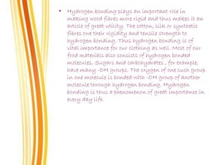 • Hydrogen bonding plays an important role in
making wood fibres more rigid and thus makes it an
article of great utility. The cotton, silk or synthetic
fibres owe their rigidity and tensile strength to
hydrogen bonding. Thus hydrogen bonding is of
vital importance for our clothing as well. Most of our
food materials also consists of hydrogen bonded
molecules. Sugars and carbohydrates , for example,
have many -OH groups. The oxygen of one such group
in one molecule is bonded with -OH group of another
molecule through hydrogen bonding. Hydrogen
bonding is thus a phenomenon of great importance in
every day life.
 