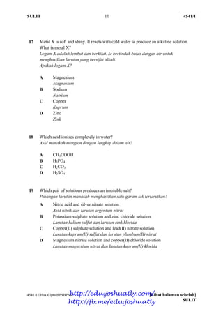 SULIT 10 4541/1
4541/1Hak Cipta BPSBPSK [Lihat halaman sebelah]
SULIT
17 Metal X is soft and shiny. It reacts with cold water to produce an alkaline solution.
What is metal X?
Logam X adalah lembut dan berkilat. Ia bertindak balas dengan air untuk
menghasilkan larutan yang bersifat alkali.
Apakah logam X?
A Magnesium
Magnesium
B Sodium
Natrium
C Copper
Kuprum
D Zinc
Zink
18 Which acid ionises completely in water?
Asid manakah mengion dengan lengkap dalam air?
A CH3COOH
B H3PO4
C H2CO3
D H2SO4
19 Which pair of solutions produces an insoluble salt?
Pasangan larutan manakah menghasilkan satu garam tak terlarutkan?
A Nitric acid and silver nitrate solution
Asid nitrik dan larutan argentum nitrat
B Potassium sulphate solution and zinc chloride solution
Larutan kalium sulfat dan larutan zink klorida
C Copper(II) sulphate solution and lead(II) nitrate solution
Larutan kuprum(II) sulfat dan larutan plumbum(II) nitrat
D Magnesium nitrate solution and copper(II) chloride solution
Larutan magnesium nitrat dan larutan kuprum(II) klorida
http://edu.joshuatly.com/
http://fb.me/edu.joshuatly
 