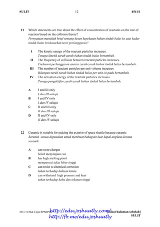 SULIT 12 4541/1
4541/1Hak Cipta BPSBPSK [Lihat halaman sebelah]
SULIT
21 Which statements are true about the effect of concentration of reactants on the rate of
reaction based on the collision theory?
Pernyataan manakah betul tentang kesan kepekatan bahan tindak balas ke atas kadar
tindak balas berdasarkan teori perlanggaran?
I The kinetic energy of the reactant particles increases.
Tenaga kinetik zarah-zarah bahan tindak balas bertambah.
II The frequency of collision between reactant particles increases.
Frekuensi perlanggaran antara zarah-zarah bahan tindak balas bertambah.
III The number of reactant particles per unit volume increases
Bilangan zarah-zarah bahan tindak balas per unit isi padu bertambah.
IV The activation energy of the reactant particles increases.
Tenaga pengaktifan zarah-zarah bahan tindak balas bertambah.
A I and III only
I dan III sahaja
B I and IV only
I dan IV sahaja
C II and III only
II dan III sahaja
D II and IV only
II dan IV sahaja
22 Ceramic is suitable for making the exterior of space shuttle because ceramic
Seramik sesuai digunakan untuk membuat bahagian luar kapal angkasa kerana
seramik
A can store charges
boleh menyimpan cas
B has high melting point
mempunyai takat lebur tinggi
C can resist to chemical corrosion
tahan terhadap kakisan kimia
D can withstand high pressure and heat
tahan terhadap haba dan tekanan tinggi
http://edu.joshuatly.com/
http://fb.me/edu.joshuatly
 