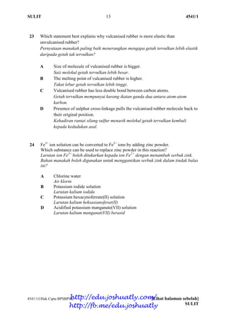 SULIT 13 4541/1
4541/1Hak Cipta BPSBPSK [Lihat halaman sebelah]
SULIT
23 Which statement best explains why vulcanised rubber is more elastic than
unvulcanised rubber?
Pernyataan manakah paling baik menerangkan mengapa getah tervulkan lebih elastik
daripada getah tak tervulkan?
A Size of molecule of vulcanised rubber is bigger.
Saiz molekul getah tervulkan lebih besar.
B The melting point of vulcanised rubber is higher.
Takat lebur getah tervulkan lebih tinggi.
C Vulcanised rubber has less double bond between carbon atoms.
Getah tervulkan mempunyai kurang ikatan ganda dua antara atom-atom
karbon.
D Presence of sulphur cross-linkage pulls the vulcanised rubber molecule back to
their original position.
Kehadiran rantai silang sulfur menarik molekul getah tervulkan kembali
kepada kedudukan asal.
24 Fe3+
ion solution can be converted to Fe2+
ions by adding zinc powder.
Which substance can be used to replace zinc powder in this reaction?
Larutan ion Fe3+
boleh ditukarkan kepada ion Fe2+
dengan menambah serbuk zink.
Bahan manakah boleh digunakan untuk menggantikan serbuk zink dalam tindak balas
ini?
A Chlorine water
Air klorin
B Potassium iodide solution
Larutan kalium iodida
C Potassium hexacynoferrate(II) solution
Larutan kalium heksasianoferat(II)
D Acidified potassium manganate(VII) solution
Larutan kalium manganat(VII) berasid
http://edu.joshuatly.com/
http://fb.me/edu.joshuatly
 