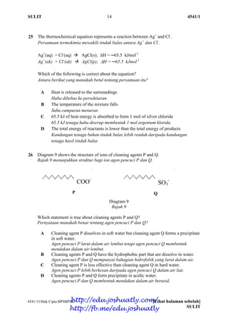 SULIT 14 4541/1
4541/1Hak Cipta BPSBPSK [Lihat halaman sebelah]
SULIT
25 The thermochemical equation represents a reaction between Ag+
and Cl-
.
Persamaan termokimia mewakili tindak balas antara Ag+
dan Cl-
.
Ag+
(aq) + Cl-
(aq)  AgCl(s); H = ─65.5 kJmol-1
Ag+
(ak) + Cl-
(ak)  AgCl(p); H = ─65.5 kJmol-1
Which of the following is correct about the equation?
Antara berikut yang manakah betul tentang persamaan itu?
A Heat is released to the surroundings
Haba dibebas ke persekitaran
B The temperature of the mixture falls
Suhu campuran menurun
C 65.5 kJ of heat energy is absorbed to form 1 mol of silver chloride
65.5 kJ tenaga haba diserap membentuk 1 mol argentum klorida
D The total energy of reactants is lower than the total energy of products
Kandungan tenaga bahan tindak balas lebih rendah daripada kandungan
tenaga hasil tindak balas
26 Diagram 9 shows the structure of ions of cleaning agents P and Q.
Rajah 9 menunjukkan struktur bagi ion agen pencuci P dan Q.
Diagram 9
Rajah 9
Which statement is true about cleaning agents P and Q?
Pernyataan manakah benar tentang agen pencuci P dan Q?
A Cleaning agent P dissolves in soft water but cleaning agent Q forms a precipitate
in soft water.
Agen pencuci P larut dalam air lembut tetapi agen pencuci Q membentuk
mendakan dalam air lembut.
B Cleaning agents P and Q have the hydrophobic part that are dissolve in water.
Agen pencuci P dan Q mempunyai bahagian hidrofobik yang larut dalam air.
C Cleaning agent P is less effective than cleaning agent Q in hard water.
Agen pencuci P lebih berkesan daripada agen pencuci Q dalam air liat.
D Cleaning agents P and Q form precipitate in acidic water.
Agen pencuci P dan Q membentuk mendakan dalam air berasid.
COO-
SO3
-
P Q
http://edu.joshuatly.com/
http://fb.me/edu.joshuatly
 