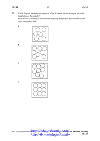 SULIT 15 4541/1
4541/1Hak Cipta BPSBPSK [Lihat halaman sebelah]
SULIT
27 Which diagram shows the arrangement of particles that has the strongest attraction
force between the particles?
Rajah manakah menunjukkan susunan zarah yang mempunyai daya tarikan antara
zarah yang paling kuat?
A
B
C
D
http://edu.joshuatly.com/
http://fb.me/edu.joshuatly
 