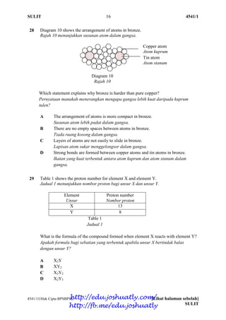 SULIT 16 4541/1
4541/1Hak Cipta BPSBPSK [Lihat halaman sebelah]
SULIT
28 Diagram 10 shows the arrangement of atoms in bronze.
Rajah 10 menunjukkan susunan atom dalam gangsa.
Which statement explains why bronze is harder than pure copper?
Pernyataan manakah menerangkan mengapa gangsa lebih kuat daripada kuprum
tulen?
A The arrangement of atoms is more compact in bronze.
Susunan atom lebih padat dalam gangsa.
B There are no empty spaces between atoms in bronze.
Tiada ruang kosong dalam gangsa.
C Layers of atoms are not easily to slide in bronze.
Lapisan atom sukar menggelongsor dalam gangsa.
D Strong bonds are formed between copper atoms and tin atoms in bronze.
Ikatan yang kuat terbentuk antara atom kuprum dan atom stanum dalam
gangsa.
29 Table 1 shows the proton number for element X and element Y.
Jadual 1 menunjukkan nombor proton bagi unsur X dan unsur Y.
Element
Unsur
Proton number
Nombor proton
X 13
Y 8
Table 1
Jadual 1
What is the formula of the compound formed when element X reacts with element Y?
Apakah formula bagi sebatian yang terbentuk apabila unsur X bertindak balas
dengan unsur Y?
A X2Y
B XY2
C X3Y2
D X2Y3
Copper atom
Atom kuprum
Tin atom
Atom stanum
Diagram 10
Rajah 10
http://edu.joshuatly.com/
http://fb.me/edu.joshuatly
 