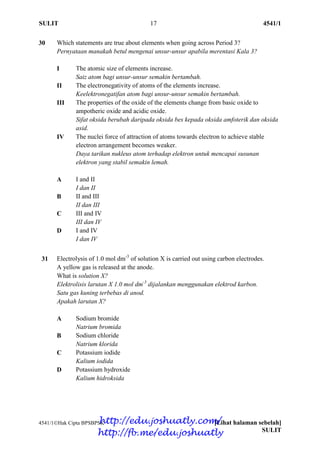 SULIT 17 4541/1
4541/1Hak Cipta BPSBPSK [Lihat halaman sebelah]
SULIT
30 Which statements are true about elements when going across Period 3?
Pernyataan manakah betul mengenai unsur-unsur apabila merentasi Kala 3?
I The atomic size of elements increase.
Saiz atom bagi unsur-unsur semakin bertambah.
II The electronegativity of atoms of the elements increase.
Keelektronegatifan atom bagi unsur-unsur semakin bertambah.
III The properties of the oxide of the elements change from basic oxide to
ampotheric oxide and acidic oxide.
Sifat oksida berubah daripada oksida bes kepada oksida amfoterik dan oksida
asid.
IV The nuclei force of attraction of atoms towards electron to achieve stable
electron arrangement becomes weaker.
Daya tarikan nukleus atom terhadap elektron untuk mencapai susunan
elektron yang stabil semakin lemah.
A I and II
I dan II
B II and III
II dan III
C III and IV
III dan IV
D I and IV
I dan IV
31 Electrolysis of 1.0 mol dm-3
of solution X is carried out using carbon electrodes.
A yellow gas is released at the anode.
What is solution X?
Elektrolisis larutan X 1.0 mol dm-3
dijalankan menggunakan elektrod karbon.
Satu gas kuning terbebas di anod.
Apakah larutan X?
A Sodium bromide
Natrium bromida
B Sodium chloride
Natrium klorida
C Potassium iodide
Kalium iodida
D Potassium hydroxide
Kalium hidroksida
http://edu.joshuatly.com/
http://fb.me/edu.joshuatly
 