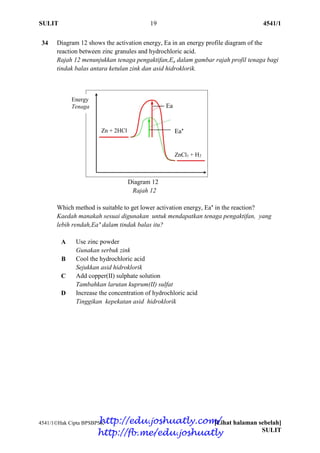 SULIT 19 4541/1
4541/1Hak Cipta BPSBPSK [Lihat halaman sebelah]
SULIT
34 Diagram 12 shows the activation energy, Ea in an energy profile diagram of the
reaction between zinc granules and hydrochloric acid.
Rajah 12 menunjukkan tenaga pengaktifan,Ea dalam gambar rajah profil tenaga bagi
tindak balas antara ketulan zink dan asid hidroklorik.
Diagram 12
Rajah 12
Which method is suitable to get lower activation energy, Ea’ in the reaction?
Kaedah manakah sesuai digunakan untuk mendapatkan tenaga pengaktifan, yang
lebih rendah,Ea’ dalam tindak balas itu?
A Use zinc powder
Gunakan serbuk zink
B Cool the hydrochloric acid
Sejukkan asid hidroklorik
C Add copper(II) sulphate solution
Tambahkan larutan kuprum(II) sulfat
D Increase the concentration of hydrochloric acid
Tinggikan kepekatan asid hidroklorik
Energy
Tenaga
Zn + 2HCl
ZnCl2 + H2
2HCl
Ea
Ea’
http://edu.joshuatly.com/
http://fb.me/edu.joshuatly
 