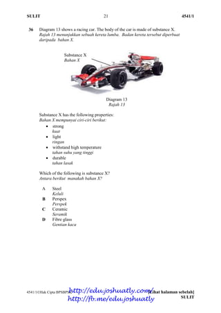 SULIT 21 4541/1
4541/1Hak Cipta BPSBPSK [Lihat halaman sebelah]
SULIT
36 Diagram 13 shows a racing car. The body of the car is made of substance X.
Rajah 13 menunjukkan sebuah kereta lumba. Badan kereta tersebut diperbuat
daripada bahan X.
Diagram 13
Rajah 13
Substance X has the following properties:
Bahan X mempunyai ciri-ciri berikut:
 strong
kuat
 light
ringan
 withstand high temperature
tahan suhu yang tinggi
 durable
tahan lasak
Which of the following is substance X?
Antara berikut manakah bahan X?
A Steel
Keluli
B Perspex
Perspek
C Ceramic
Seramik
D Fibre glass
Gentian kaca
Substance X
Bahan X
http://edu.joshuatly.com/
http://fb.me/edu.joshuatly
 