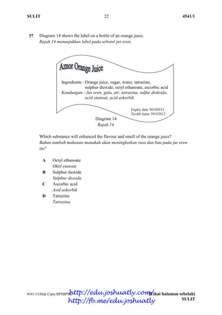 SULIT 22 4541/1
4541/1Hak Cipta BPSBPSK [Lihat halaman sebelah]
SULIT
37 Diagram 14 shows the label on a bottle of an orange juice.
Rajah 14 menunjukkan label pada sebotol jus oren.
Diagram 14
Rajah 14
Which substance will enhanced the flavour and smell of the orange juice?
Bahan tambah makanan manakah akan meningkatkan rasa dan bau pada jus oren
itu?
A Octyl ethanoate
Oktil etanoat
B Sulphur dioxide
Sulphur dioxida
C Ascorbic acid
Asid askorbik
D Tatrazine
Tatrazina
Ingredients : Orange juice, sugar, water, tatrazine,
sulphur dioxide, octyl ethanoate, ascorbic acid
Kandungan : Jus oren, gula, air, tatrazina, sulfur dioksida,
octil etanoat, acid askorbik
Expiry date 30102012
Tarikh luput 30102012
http://edu.joshuatly.com/
http://fb.me/edu.joshuatly
 