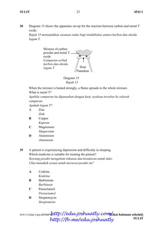 SULIT 23 4541/1
4541/1Hak Cipta BPSBPSK [Lihat halaman sebelah]
SULIT
38 Diagram 15 shows the apparatus set-up for the reaction between carbon and metal T
oxide.
Rajah 15 menunjukkan susunan radas bagi tindakbalas antara karbon dan oksida
logam T.
Diagram 15
Rajah 15
When the mixture is heated strongly, a flame spreads to the whole mixture.
What is metal T?
Apabila campuran itu dipanaskan dengan kuat, nyalaan tersebar ke seluruh
campuran.
Apakah logam T?
A Zinc
Zink
B Copper
Kuprum
C Magnesium
Magnesium
D Aluminium
Aluminium
39 A patient is experiencing depression and difficulty in sleeping.
Which medicine is suitable for treating the patient?
Seorang pesakit mengalami tekanan dan kesukaran untuk tidur.
Ubat manakah sesuai untuk merawat pesakit itu?
A Codeine
Kodeina
B Barbiturate
Barbiturat
C Paracetamol
Parasetamol
D Streptomycin
Streptomisin
Mixture of carbon
powder and metal T
oxide
Campuran serbuk
karbon dan oksida
logam T Heat
Panaskan
http://edu.joshuatly.com/
http://fb.me/edu.joshuatly
 