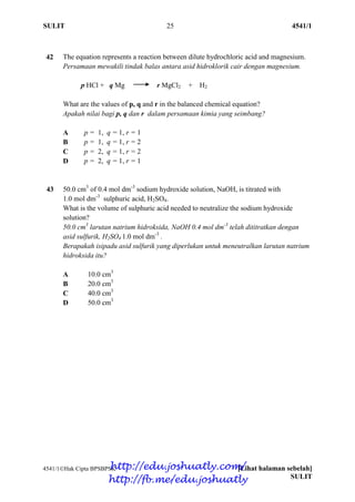SULIT 25 4541/1
4541/1Hak Cipta BPSBPSK [Lihat halaman sebelah]
SULIT
42 The equation represents a reaction between dilute hydrochloric acid and magnesium.
Persamaan mewakili tindak balas antara asid hidroklorik cair dengan magnesium.
p HCl + q Mg r MgCl2 + H2
What are the values of p, q and r in the balanced chemical equation?
Apakah nilai bagi p, q dan r dalam persamaan kimia yang seimbang?
A p = 1, q = 1, r = 1
B p = 1, q = 1, r = 2
C p = 2, q = 1, r = 2
D p = 2, q = 1, r = 1
43 50.0 cm3
of 0.4 mol dm-3
sodium hydroxide solution, NaOH, is titrated with
1.0 mol dm-3
sulphuric acid, H2SO4.
What is the volume of sulphuric acid needed to neutralize the sodium hydroxide
solution?
50.0 cm3
larutan natrium hidroksida, NaOH 0.4 mol dm-3
telah dititratkan dengan
asid sulfurik, H2SO4 1.0 mol dm-3
.
Berapakah isipadu asid sulfurik yang diperlukan untuk meneutralkan larutan natrium
hidroksida itu?
A 10.0 cm3
B 20.0 cm3
C 40.0 cm3
D 50.0 cm3
http://edu.joshuatly.com/
http://fb.me/edu.joshuatly
 