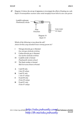 SULIT 28 4541/1
4541/1Hak Cipta BPSBPSK [Lihat halaman sebelah]
SULIT
47 Diagram 16 shows the set-up of apparatus to investigate the effect of heating on a salt.
Rajah 16 menunjukkan susunan radas untuk mengkaji kesan haba ke atas satu garam.
Diagram 16
Rajah 16
Which of the following is true about the salt?
Antara berikut yang manakah benar tentang garam itu?
I Nitrogen dioxide gas is liberated
Gas nitrogen dioksida terbebas
II Carbon dioxide gas is liberated
Gas karbon dioksida terbebas
III Lead(II) oxide is formed
Plumbum(II) oksida terhasil
IV The black residue is formed
Baki berwarna hitam terbentuk
A I and III only
I dan III sahaja
B I and IV only
I dan IV sahaja
C II and III only
II dan III sahaja
D II and IV only
II dan IV sahaja
Lime water
Air kapur
Lead(II) carbonate
Plumbum(II) oksida
Heat
Panaskan
http://edu.joshuatly.com/
http://fb.me/edu.joshuatly
 