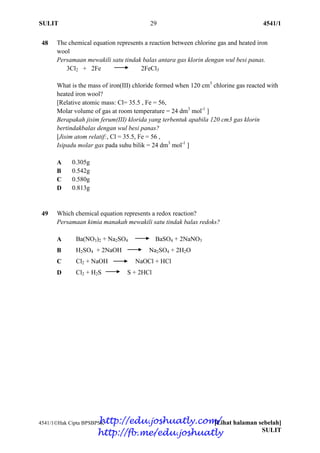 SULIT 29 4541/1
4541/1Hak Cipta BPSBPSK [Lihat halaman sebelah]
SULIT
48 The chemical equation represents a reaction between chlorine gas and heated iron
wool
Persamaan mewakili satu tindak balas antara gas klorin dengan wul besi panas.
3Cl2 + 2Fe 2FeCl3
What is the mass of iron(III) chloride formed when 120 cm3
chlorine gas reacted with
heated iron wool?
[Relative atomic mass: Cl= 35.5 , Fe = 56,
Molar volume of gas at room temperature = 24 dm3
mol-1
]
Berapakah jisim ferum(III) klorida yang terbentuk apabila 120 cm3 gas klorin
bertindakbalas dengan wul besi panas?
[Jisim atom relatif:, Cl = 35.5, Fe = 56 ,
Isipadu molar gas pada suhu bilik = 24 dm3
mol-1
]
A 0.305g
B 0.542g
C 0.580g
D 0.813g
49 Which chemical equation represents a redox reaction?
Persamaan kimia manakah mewakili satu tindak balas redoks?
A Ba(NO3)2 + Na2SO4 BaSO4 + 2NaNO3
B H2SO4 + 2NaOH Na2SO4 + 2H2O
C Cl2 + NaOH NaOCl + HCl
D Cl2 + H2S S + 2HCl
http://edu.joshuatly.com/
http://fb.me/edu.joshuatly
 