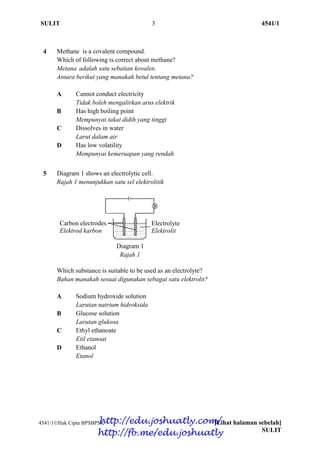 SULIT 3 4541/1
4541/1Hak Cipta BPSBPSK [Lihat halaman sebelah]
SULIT
4 Methane is a covalent compound.
Which of following is correct about methane?
Metana adalah satu sebatian kovalen.
Antara berikut yang manakah betul tentang metana?
A Cannot conduct electricity Cannot condu
Tidak boleh mengalirkan arus elektrik
B Has high boiling point
Mempunyai takat didih yang tinggi
C Dissolves in water
Larut dalam air
D Has low volatility
Mempunyai kemeruapan yang rendah
5 Diagram 1 shows an electrolytic cell.
Rajah 1 menunjukkan satu sel elektrolitik
Diagram 1
Rajah 1
Which substance is suitable to be used as an electrolyte?
Bahan manakah sesuai digunakan sebagai satu elektrolit?
A Sodium hydroxide solution
Larutan natrium hidroksida
B Glucose solution
Larutan glukosa
C Ethyl ethanoate
Etil etanoat
D Ethanol
Etanol
Carbon electrodes
Elektrod karbon
Electrolyte
Elektrolit
http://edu.joshuatly.com/
http://fb.me/edu.joshuatly
 