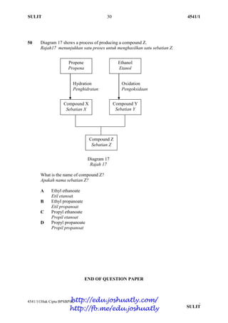 SULIT 30 4541/1
4541/1Hak Cipta BPSBPSK [Lihat halaman sebelah]
SULIT
50 Diagram 17 shows a process of producing a compound Z.
Rajah17 menunjukkan satu proses untuk menghasilkan satu sebatian Z.
Diagram 17
Rajah 17
What is the name of compound Z?
Apakah nama sebatian Z?
A Ethyl ethanoate
Etil etanoat
B Ethyl propanoate
Etil propanoat
C Propyl ethanoate
Propil etanoat
D Propyl propanoate
Propil propanoat
END OF QUESTION PAPER
Propene
Propena
Ethanol
Etanol
Hydration
Penghidratan
Compound Z
Sebatian Z
Compound Y
Sebatian Y
Compound X
Sebatian X
Oxidation
Pengoksidaan
http://edu.joshuatly.com/
http://fb.me/edu.joshuatly
 