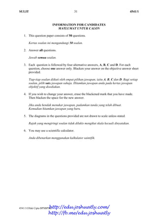 SULIT 31 4541/1
4541/1Hak Cipta BPSBPSK [Lihat halaman sebelah]
SULIT
INFORMATION FOR CANDIDATES
MATLUMAT UNTUK CALON
1. This question paper consists of 50 questions.
Kertas soalan ini mengandungi 50 soalan.
2. Answer all questions.
Jawab semua soalan.
3. Each question is followed by four alternative answers, A, B, C and D. For each
question, choose one answer only. Blacken your answer on the objective answer sheet
provided.
Tiap-tiap soalan diikuti oleh empat pilihan jawapan, iaitu A, B, C dan D. Bagi setiap
soalan, pilih satu jawapan sahaja. Hitamkan jawapan anda pada kertas jawapan
objektif yang disediakan.
4. If you wish to change your answer, erase the blackened mark that you have made.
Then blacken the space for the new answer.
Jika anda hendak menukar jawapan, padamkan tanda yang telah dibuat.
Kemudian hitamkan jawapan yang baru.
5. The diagrams in the questions provided are not drawn to scale unless stated.
Rajah yang mengiringi soalan tidak dilukis mengikut skala kecuali dinyatakan.
6. You may use a scientific calculator.
Anda dibenarkan menggunakan kalkulator saintifik.
http://edu.joshuatly.com/
http://fb.me/edu.joshuatly
 