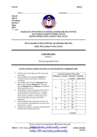 SULIT 4541/2
4541/2 © 2012 Hakcipta BPSBPSK [Lihat sebelah
SULIT
Nama :............................................................. Tingkatan :..............................
SULIT
4541/2
Chemistry
Kertas 2
Ogos
2012
2 ½ jam
BAHAGIAN PENGURUSAN SEKOLAH BERASRAMA PENUH
DAN SEKOLAH KECEMERLANGAN
KEMENTERIAN PELAJARAN MALAYSIA
PENTAKSIRAN DIAGNOSTIK AKADEMIK SBP 2012
SIJIL PELAJARAN MALAYSIA
CHEMISTRY
Kertas 2
Dua jam tiga puluh minit
JANGAN BUKA KERTAS SOALAN INI SEHINGGA DIBERITAHU
1. Tuliskan nama dan tingkatan pada ruang yang
disediakan.
2. Jawab semua soalan daripada Bahagian A.
Tuliskan jawapan anda dalam ruang yang
disediakan
3. Jawab satu soalan daripada Bahagian B dan
satu soalan daripada Bahagian C. Jawapan
kepada Bahagian B dan Bahagian C hendaklah
ditulis pada kertas tulis.
4. Anda diminta menjawab dengan lebih terperinci
untuk Bahagian B dan Bahagian C. Jawapan
mestilah jelas dan logik. Persamaan, gambar
rajah, jadual, graf dan cara lain yang sesuai
untuk menjelaskan jawapan anda boleh
digunakan.
5. Anda hendaklah menyerahkan kertas tulis dan
kertas tambahan, jika digunakan bersama-sama
dengan kertas soalan.
6. Penggunaan kalkulator saintifik yang tidak boleh
diprogramkan adalah dibenarkan.
Kertas soalan ini mengandungi 28 halaman bercetak
Untuk Kegunaan Pemeriksa
Bahagian Soalan Markah
penuh
Markah
diperoleh
A
1 9
2 9
3 10
4 10
5 11
6 11
B 7 20
8 20
C
9 20
10 20
Jumlah
http://edu.joshuatly.com/
http://fb.me/edu.joshuatly
 