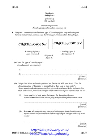 SULIT 4541/2
4541/2 © 2012 Hakcipta BPSBPSK SULIT
2
Section A
Bahagian A
[60 marks]
[60 markah]
Answer all questions.
Jawab semua soalan dalam bahagian ini.
1 Diagram 1 shows the formula of two type of cleaning agents soap and detergent.
Rajah 1 menunjukkan formula bagi dua jenis agen pencuci sabun dan detergen.
Diagram 1.1
Rajah 1.1
(a) State the type of cleaning agent:
Nyatakan jenis agen pencuci:
A: ……………………………………………………………………………………...
B: ……………………………………………………………………………………...
[2 marks]
[2 markah]
(b) “Soaps form scum while detergents do not form scum with hard water. Thus the
cleansing action of detergent is more effective than soap in hard water”.
“Sabun membentuk kekat manakala detergen tidak membentuk kekat dalam air liat.
Oleh itu tindakan pencucian detergen lebih berkesan daripada sabun dalam air liat”.
(i) Name one ion in hard water that causes the formation of scum.
Namakan satu ion dalam air liat yang menyebabkan pembentukan kekat.
…………………………………………………………………………………..
[1 mark]
[1 markah]
(ii) State one advantage of soap compared to detergent toward environment.
Nyatakan satu kelebihan sabun berbanding dengan detergen terhadap alam
sekitar
………………………………………………………………….……………….
[1 mark]
[1 markah]
CH3(CH2)11OSO3
-
Na+ CH3(CH2)16COO-
Na+
Cleaning Agent A
Agen pencuci A
Cleaning Agent B
Agen pencuci B
http://edu.joshuatly.com/
http://fb.me/edu.joshuatly
 