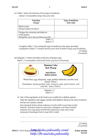 SULIT 4541/2
4541/2 © 2012 Hakcipta BPSBPSK [Lihat sebelah
SULIT
3
(c) Table 1 shows the function of two types of medicine.
Jadual 1 menunjukkan fungsi dua jenis ubat.
Function
Fungsi
Type of medicine
Jenis ubat
Relieve pain
Mengurangkan kesakitan
Changes the emotions and behavior
of the patient.
Mengubah emosi dan perlakuan pesakit.
Table 1.2
Jadual 1.2
Complete Table 1.2 by writing the type of medicine in the space provided.
Lengkapkan Jadual 1.2 dengan menulis jenis ubat di dalam ruang yang disediakan.
[2 marks]
[2 markah]
(d) Diagram 1.3 shows the label on the box of banana cake.
Rajah 1.3 menunjukkan label pada kotak yang berisi kek pisang.
Diagram 1.3
Rajah 1.3
(i) One of the ingredients in the food is not suitable for a diabetic patient.
State the ingredient and suggest another food additive that give the same sweetness
but has low calories content.
Satu daripada bahan dalam makanan tersebut tidak sesuai bagi pesakit
diabatik. Nyatakan bahan tersebut dan cadangkan satu bahan tambah
makanan lain yang dapat memberikan kemanisan yang sama tetapi
mempunyai kandungan kalori yang lebih rendah.
........………………………………………………………………………………….
........………………………………………………………………………………….
[2 marks]
[2 markah]
Banana Cake
Kek Pisang
Ingredients:
Bahan-bahan:
Wheat flour, egg, margarine, sugar, penthyl ethanoate, ascorbic acid,
‘Sunset Yellow’.
Kandungan: tepung gandum, telur, margerin, gula, pentil etanoat, asid
askorbik, ‘Sunset Yellow’.
http://edu.joshuatly.com/
http://fb.me/edu.joshuatly
 