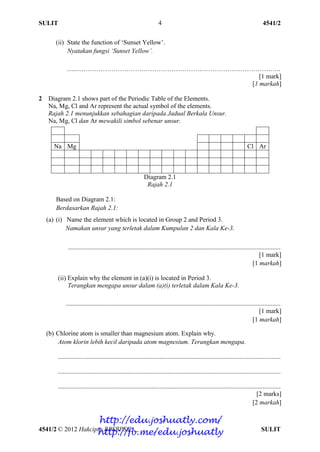 SULIT 4541/2
4541/2 © 2012 Hakcipta BPSBPSK SULIT
4
(ii) State the function of ‘Sunset Yellow’.
Nyatakan fungsi ‘Sunset Yellow’.
......…………………………………………………………………………………..
[1 mark]
[1 markah]
2 Diagram 2.1 shows part of the Periodic Table of the Elements.
Na, Mg, Cl and Ar represent the actual symbol of the elements.
Rajah 2.1 menunjukkan sebahagian daripada Jadual Berkala Unsur.
Na, Mg, Cl dan Ar mewakili simbol sebenar unsur.
Diagram 2.1
Rajah 2.1
Based on Diagram 2.1:
Berdasarkan Rajah 2.1:
(a) (i) Name the element which is located in Group 2 and Period 3.
Namakan unsur yang terletak dalam Kumpulan 2 dan Kala Ke-3.
....................................................................................................................................
[1 mark]
[1 markah]
(ii) Explain why the element in (a)(i) is located in Period 3.
Terangkan mengapa unsur dalam (a)(i) terletak dalam Kala Ke-3.
.....................................................................................................................................
[1 mark]
[1 markah]
(b) Chlorine atom is smaller than magnesium atom. Explain why.
Atom klorin lebih kecil daripada atom magnesium. Terangkan mengapa.
..........................................................................................................................................
..........................................................................................................................................
..........................................................................................................................................
[2 marks]
[2 markah]
Na Mg Cl Ar
http://edu.joshuatly.com/
http://fb.me/edu.joshuatly
 