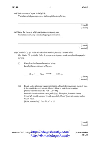 SULIT 4541/2
4541/2 © 2012 Hakcipta BPSBPSK [Lihat sebelah
SULIT
5
(c) State one use of argon in daily life.
Nyatakan satu kegunaan argon dalam kehidupan seharian.
..........................................................................................................................................
[1 mark]
[1 mark]
(d) Name the element which exists as monoatomic gas.
Namakan unsur yang wujud sebagai gas monoatom.
..........................................................................................................................................
[1 mark]
[1 markah]
(e) Chlorine, Cl2 gas reacts with hot iron wool to produce a brown solid.
Gas klorin, Cl2 bertindak balas dengan wul besi panas untuk menghasilkan pepejal
perang.
(i) Complete the chemical equation below.
Lengkapkan persamaan di bawah.
____ Cl2 (g) + ____ Fe (s) ____ FeCl3(s)
[1 mark]
[1 markah]
(ii) Based on the chemical equation in (e)(i), calculate the maximum mass of iron
(III) chloride formed when 0.05 mol of iron is used in the reaction.
[Relative atomic mass: Fe = 56 ; Cl = 35]
Berdasarkan persamaan kimia pada (e)(i), hitungkan jisim maksimum
ferum(III) klorida yang terbentuk apabila 0.05 mol ferum digunakan dalam
tindak balas.
[Jisim atom relatif : Fe = 56 ; Cl = 35]
[1 mark]
[1 mark]
http://edu.joshuatly.com/
http://fb.me/edu.joshuatly
 