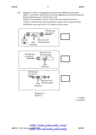 SULIT 4541/2
4541/2 © 2012 Hakcipta BPSBPSK SULIT
6
(iii) Diagram 2.2 shows the apparatus set-up for three different experiments.
Mark (√ ) in the box which shows the correct apparatus set-up for the reaction
between chlorine gas, Cl2 and hot iron wool.
Rajah 2.2 menunjukkan susunan radas untuk tiga eksperimen berbeza.
Tanda (√ ) dalam petak yang menunjukkan susunan radas yang betul bagi
tindak balas antara gas klorin, Cl2 dengan wul besi panas.
Diagram 2.2
Rajah 2.2
[1 mark]
[1 markah]
Chlorine gas
Gas klorin
Hot iron wool
Wul besi panasHeat
Panaskan
Hot iron wool
Wul besi panasHeat
Panaskan
Chlorine gas
Gas klorin
Chlorine gas
Gas klorin
Hot iron wool
Wul besi panas
Heat
Panaskan
http://edu.joshuatly.com/
http://fb.me/edu.joshuatly
 