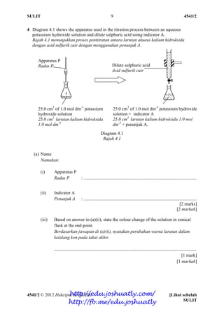 SULIT 4541/2
4541/2 © 2012 Hakcipta BPSBPSK [Lihat sebelah
SULIT
9
4 Diagram 4.1 shows the apparatus used in the titration process between an aqueous
potassium hydroxide solution and dilute sulphuric acid using indicator A.
Rajah 4.1 menunjukkan proses pentitratan antara larutan akueus kalium hidroksida
dengan asid sulfurik cair dengan menggunakan penunjuk A.
Diagram 4.1
Rajah 4.1
(a) Name
Namakan:
(i) Apparatus P
Radas P : ....................................................................................................
(ii) Indicator A
Penunjuk A : ....................................................................................................
[2 marks]
[2 markah]
(iii) Based on answer in (a)(ii), state the colour change of the solution in conical
flask at the end point.
Berdasarkan jawapan di (a)(ii), nyatakan perubahan warna larutan dalam
kelalang kon pada takat akhir.
..............................................................................................................................
[1 mark]
[1 markah]
25.0 cm3
of 1.0 mol dm-3
potassium
hydroxide solution
25.0 cm3
larutan kalium hidroksida
1.0 mol dm-3
25.0 cm3
of 1.0 mol dm-3
potassium hydroxide
solution + indicator A
25.0 cm3
larutan kalium hidroksida 1.0 mol
dm-3
+ penunjuk A.
Apparatus P
Radas P Dilute sulphuric acid
Asid sulfurik cair
http://edu.joshuatly.com/
http://fb.me/edu.joshuatly
 