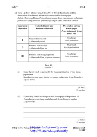 SULIT 4541/2
4541/2 © 2012 Hakcipta BPSBPSK [Lihat sebelah
SULIT
11
(c) Table 4.2 shows ethanoic acid, CH3COOH in three different states and the
observations that obtained when tested with moist blue litmus paper.
Jadual 4.2 menunjukkan asid etanoik yang berada dalam tiga keadaan berbeza dan
pemerhatian yang diperolehi apabila diuji dengan kertas litmus biru lembab.
Experiment
Eksperimen
State of ethanoic acid
Keadaan asid etanoik
Observation on blue
litmus paper
Pemerhatian pada kertas
litmus biru
I
Glacial ethanoic acid
Asid etanoik glasial
No change
Tiada perubahan
II
Ethanoic acid in water
Asid etanoik dalam air
Blue to red
Biru kepada merah
III
Ethanoic acid in dry propanone,
Asid etanoik dalam propanon kontang
No change
Tiada perubahan
Table 4.2
Jadual 4.2
(i) Name the ion which is responsible for changing the colour of blue litmus
paper to red.
Namakan ion yang menyebabkan perubahan pada warna kertas litmus biru
kepada merah.
..............................................................................................................................
[1 mark]
[1 markah]
(ii) Explain why there is no change on blue litmus paper in Experiment III.
Terangkan mengapa tiada perubahan pada kertas litmus biru dalam
Eksperimen III.
..............................................................................................................................
..............................................................................................................................
..............................................................................................................................
[2 marks]
[2 markah]
http://edu.joshuatly.com/
http://fb.me/edu.joshuatly
 