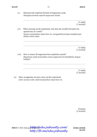 SULIT 4541/2
4541/2 © 2012 Hakcipta BPSBPSK [Lihat sebelah
SULIT
13
(v) Determine the empirical formula of magnesium oxide.
Hitungkan formula empirik magnesium oksida.
…………………………………………………………………………………..
[1 mark]
[1 markah]
(vi) When carrying out the experiment, why does the crucible lid need to be
opened once in a while?
Semasa menjalankan eksperimen ini, mengapakah penutup mangkuk pijar
dibuka sekali sekala.
…………………………………………………………………………………..
…………………………………………………………………………………..
[1 mark]
[1 markah]
(vii) How to ensure all magnesium has completely reacted?
Bagaimana untuk memastikan semua magnesium bertindakbalas dengan
lengkap?
…………………………………………………………………………………..
…………………………………………………………………………………..
[1 mark]
[1 markah]
(c) Draw an apparatus set-up to carry out this experiment.
Lukis susunan radas untuk menjalankan eksperimen ini.
[2marks]
[2 markah]
http://edu.joshuatly.com/
http://fb.me/edu.joshuatly
 