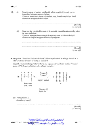 SULIT 4541/2
4541/2 © 2012 Hakcipta BPSBPSK SULIT
14
(d) (i) State the name of another metal oxide whose empirical formula can be
determined using the same technique.
Nyatakan nama suatu logam oksida lain yang formula empiriknya boleh
ditentukan menggunakan teknik ini.
…………………………………………………………………………………..
[1 mark]
[1 markah]
(ii) State why the empirical formula of silver oxide cannot be determine by using
the same technique.
Nyatakan mengapa formula empirik bagi argentum oksida tidak dapat
ditentukan dengan menggunakan teknik yang sama.
…………………………………………………………………………………..
…………………………………………………………………………………..
[1 mark]
[1 markah]
6 Diagram 6.1 shows the conversion of but-2-ene to hydrocarbon Y through Process X at
180o
C with the presence of nickel as a catalyst.
Rajah 6.1 menunjukkan pertukaran but-2-ena kepada hidrokarbon Y melalui Proses X
pada 180o
C dengan kehadiran nikel sebagai mangkin.
Diagram 6.1
Rajah 6.1
(a) Name process X.
Namakan proses X.
.............…………………………………………………………...……………………..
[1 mark]
[1 markah]
Process X
Proses X
180o
C/ Nickel
But-2-ene
But-2-ena
Y
http://edu.joshuatly.com/
http://fb.me/edu.joshuatly
 