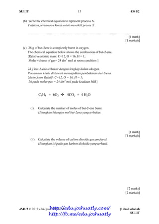 SULIT 4541/2
4541/2 © 2012 Hakcipta BPSBPSK [Lihat sebelah
SULIT
15
(b) Write the chemical equation to represent process X.
Tuliskan persamaan kimia untuk mewakili proses X..
.............…………………………………………………………………………...……...
[1 mark]
[1 markah]
(c) 28 g of but-2ene is completely burnt in oxygen.
The chemical equation below shows the combustion of but-2-ene.
[Relative atomic mass: C=12, O = 16, H = 1;
Molar volume of gas= 24 dm3
mol at room condition ]
28 g but-2-ena terbakar dengan lengkap dalam oksigen.
Persamaan kimia di bawah menunjukkan pembakaran but-2-ena.
[Jisim Atom Relatif: C=12, O = 16, H = 1;
Isi padu molar gas = 24 dm3
mol pada keadaan bilik]
C4H8 + 6O2  4CO2 + 4 H2O
(i) Calculate the number of moles of but-2-ene burnt.
Hitungkan bilangan mol but-2ena yang terbakar.
[1 mark]
[1 markah]
(ii) Calculate the volume of carbon dioxide gas produced.
Hitungkan isi padu gas karbon dioksida yang terhasil.
[2 marks]
[2 markah]
http://edu.joshuatly.com/
http://fb.me/edu.joshuatly
 
