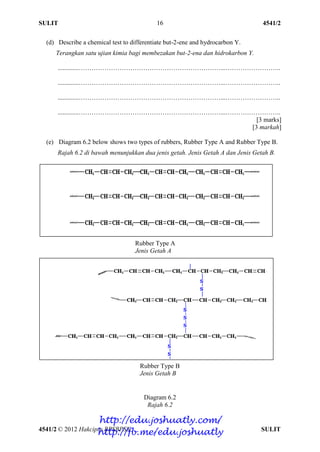 SULIT 4541/2
4541/2 © 2012 Hakcipta BPSBPSK SULIT
16
(d) Describe a chemical test to differentiate but-2-ene and hydrocarbon Y.
Terangkan satu ujian kimia bagi membezakan but-2-ena dan hidrokarbon Y.
.............…………………………………………………………...……………………..
.............…………………………………………………………...……………………..
.............…………………………………………………………...……………………..
.............…………………………………………………………...……………………..
[3 marks]
[3 markah]
(e) Diagram 6.2 below shows two types of rubbers, Rubber Type A and Rubber Type B.
Rajah 6.2 di bawah menunjukkan dua jenis getah. Jenis Getah A dan Jenis Getah B.
Diagram 6.2
Rajah 6.2
Rubber Type A
Jenis Getah A
Rubber Type B
Jenis Getah B
http://edu.joshuatly.com/
http://fb.me/edu.joshuatly
 