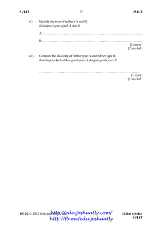 SULIT 4541/2
4541/2 © 2012 Hakcipta BPSBPSK [Lihat sebelah
SULIT
17
(i) Identify the type of rubbers A and B.
Kenalpasti jenis getah A dan B.
A: ……………………………………………………………………………….
B: ……………………………………………………………………………….
[2 marks]
[2 markah]
(ii) Compare the elasticity of rubber type A and rubber type B.
Bandingkan keelastikan getah jenis A dengan getah jenis B.
…………………………………………………………………………………
[1 mark]
[1 markah]
http://edu.joshuatly.com/
http://fb.me/edu.joshuatly
 
