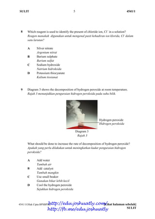 SULIT 5 4541/1
4541/1Hak Cipta BPSBPSK [Lihat halaman sebelah]
SULIT
9 Diagram 3 shows the decomposition of hydrogen peroxide at room temperature.
Rajah 3 menunjukkan penguraian hidrogen peroksida pada suhu bilik.
Diagram 3
Rajah 3
What should be done to increase the rate of decomposition of hydrogen peroxide?
Apakah yang perlu dilakukan untuk meningkatkan kadar penguraian hidrogen
peroksida?
A Add water
Tambah air
B Add catalyst
Tambah mangkin
C Use small beaker
Gunakan bikar lebih kecil
D Cool the hydrogen peroxide
Sejukkan hidrogen peroksida
8 Which reagent is used to identify the present of chloride ion, Cl
in a solution?
Reagen manakah digunakan untuk mengenal pasti kehadiran ion klorida, Cl-
dalam
satu larutan?
A Silver nitrate
Argentum nitrat
B Barium sulphate
Barium sulfat
C Sodium hydroxide
Natrium hidroksida
D Potassium thiocyanate
Kalium tiosianat
Hydrogen peroxide
Hidrogen peroksida
http://edu.joshuatly.com/
http://fb.me/edu.joshuatly
 