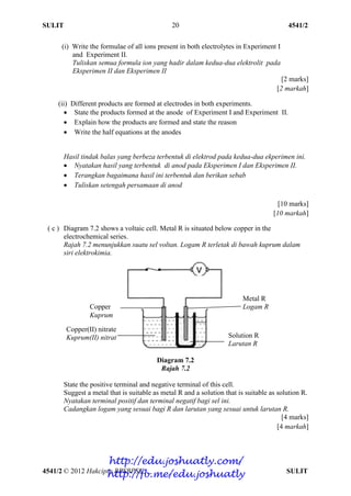 SULIT 4541/2
4541/2 © 2012 Hakcipta BPSBPSK SULIT
20
(i) Write the formulae of all ions present in both electrolytes in Experiment I
and Experiment II.
Tuliskan semua formula ion yang hadir dalam kedua-dua elektrolit pada
Eksperimen II dan Eksperimen II
[2 marks]
[2 markah]
(ii) Different products are formed at electrodes in both experiments.
 State the products formed at the anode of Experiment I and Experiment II.
 Explain how the products are formed and state the reason
 Write the half equations at the anodes
Hasil tindak balas yang berbeza terbentuk di elektrod pada kedua-dua ekperimen ini.
 Nyatakan hasil yang terbentuk di anod pada Eksperimen I dan Eksperimen II.
 Terangkan bagaimana hasil ini terbentuk dan berikan sebab
 Tuliskan setengah persamaan di anod
[10 marks]
[10 markah]
( c ) Diagram 7.2 shows a voltaic cell. Metal R is situated below copper in the
electrochemical series.
Rajah 7.2 menunjukkan suatu sel voltan. Logam R terletak di bawah kuprum dalam
siri elektrokimia.
Diagram 7.2
Rajah 7.2
State the positive terminal and negative terminal of this cell.
Suggest a metal that is suitable as metal R and a solution that is suitable as solution R.
Nyatakan terminal positif dan terminal negatif bagi sel ini.
Cadangkan logam yang sesuai bagi R dan larutan yang sesuai untuk larutan R.
[4 marks]
[4 markah]
Copper
Kuprum
Metal R
Logam R
Copper(II) nitrate
Kuprum(II) nitrat Solution R
Larutan R
http://edu.joshuatly.com/
http://fb.me/edu.joshuatly
 