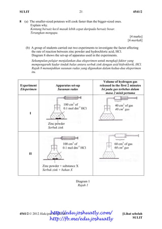 SULIT 4541/2
4541/2 © 2012 Hakcipta BPSBPSK [Lihat sebelah
SULIT
21
8 (a) The smaller-sized potatoes will cook faster than the bigger-sized ones.
Explain why.
Kentang bersaiz kecil masak lebih cepat daripada bersaiz besar.
Terangkan mengapa.
[4 marks]
[4 markah]
(b) A group of students carried out two experiments to investigate the factor affecting
the rate of reaction between zinc powder and hydrochloric acid, HCl.
Diagram 8 shows the set-up of apparatus used in the experiments.
Sekumpulan pelajar menjalankan dua eksperimen untuk mengkaji faktor yang
mempengaruhi kadar tindak balas antara serbuk zink dengan asid hidroklorik, HCl.
Rajah 8 menunjukkan susunan radas yang digunakan dalam kedua-dua eksperimen
itu.
Diagram 1
Rajah 1
Experiment
Eksperimen
Apparatus set-up
Susunan radas
Volume of hydrogen gas
released in the first 2 minutes
Isi padu gas terbebas dalam
masa 2 minit pertama
I
II
100 cm3
of
0.1 mol dm-3
HCl
Zinc powder + substance X
Serbuk zink + bahan X
100 cm3
of
0.1 mol dm-3
HCl
Zinc powder
Serbuk zink
40 cm3
of gas
40 cm3
gas
60 cm3
of gas
60 cm3
gas
http://edu.joshuatly.com/
http://fb.me/edu.joshuatly
 