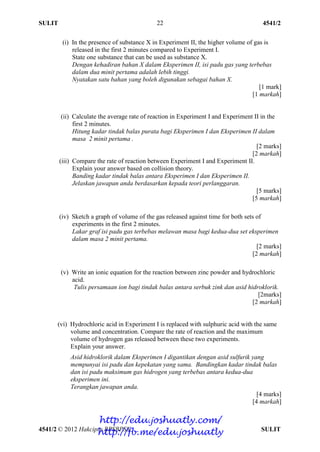 SULIT 4541/2
4541/2 © 2012 Hakcipta BPSBPSK SULIT
22
(i) In the presence of substance X in Experiment II, the higher volume of gas is
released in the first 2 minutes compared to Experiment I.
State one substance that can be used as substance X.
Dengan kehadiran bahan X dalam Eksperimen II, isi padu gas yang terbebas
dalam dua minit pertama adalah lebih tinggi.
Nyatakan satu bahan yang boleh digunakan sebagai bahan X.
[1 mark]
[1 markah]
(ii) Calculate the average rate of reaction in Experiment I and Experiment II in the
first 2 minutes.
Hitung kadar tindak balas purata bagi Eksperimen I dan Eksperimen II dalam
masa 2 minit pertama .
[2 marks]
[2 markah]
(iii) Compare the rate of reaction between Experiment I and Experiment II.
Explain your answer based on collision theory.
Banding kadar tindak balas antara Eksperimen I dan Eksperimen II.
Jelaskan jawapan anda berdasarkan kepada teori perlanggaran.
[5 marks]
[5 markah]
(iv) Sketch a graph of volume of the gas released against time for both sets of
experiments in the first 2 minutes.
Lakar graf isi padu gas terbebas melawan masa bagi kedua-dua set eksperimen
dalam masa 2 minit pertama.
[2 marks]
[2 markah]
(v) Write an ionic equation for the reaction between zinc powder and hydrochloric
acid.
Tulis persamaan ion bagi tindak balas antara serbuk zink dan asid hidroklorik.
[2marks]
[2 markah]
(vi) Hydrochloric acid in Experiment I is replaced with sulphuric acid with the same
volume and concentration. Compare the rate of reaction and the maximum
volume of hydrogen gas released between these two experiments.
Explain your answer.
Asid hidroklorik dalam Eksperimen I digantikan dengan asid sulfurik yang
mempunyai isi padu dan kepekatan yang sama. Bandingkan kadar tindak balas
dan isi padu maksimum gas hidrogen yang terbebas antara kedua-dua
eksperimen ini.
Terangkan jawapan anda.
[4 marks]
[4 markah]
http://edu.joshuatly.com/
http://fb.me/edu.joshuatly
 