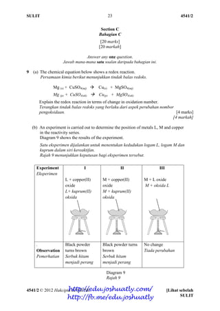SULIT 4541/2
4541/2 © 2012 Hakcipta BPSBPSK [Lihat sebelah
SULIT
23
Section C
Bahagian C
[20 marks]
[20 markah]
Answer any one question.
Jawab mana-mana satu soalan daripada bahagian ini.
9 (a) The chemical equation below shows a redox reaction.
Persamaan kimia berikut menunjukkan tindak balas redoks.
Mg (s) + CuSO4(aq)  Cu(s) + MgSO4(aq)
Mg (p) + CuSO4(ak)  Cu(p) + MgSO4(ak)
Explain the redox reaction in terms of change in oxidation number.
Terangkan tindak balas redoks yang berlaku dari aspek perubahan nombor
pengoksidaan. [4 marks]
[4 markah]
(b) An experiment is carried out to determine the position of metals L, M and copper
in the reactivity series.
Diagram 9 shows the results of the experiment.
Satu eksperimen dijalankan untuk menentukan kedudukan logam L, logam M dan
kuprum dalam siri kereaktifan.
Rajah 9 menunjukkan keputusan bagi eksperimen tersebut.
Experiment
Eksperimen
I
L + copper(II)
oxide
L+ kuprum(II)
oksida
II
M + copper(II)
oxide
M + kuprum(II)
oksida
III
M + L oxide
M + oksida L
.
Observation
Pemerhatian
Black powder
turns brown
Serbuk hitam
menjadi perang
Black powder turns
brown
Serbuk hitam
menjadi perang
No change
Tiada perubahan
Diagram 9
Rajah 9
http://edu.joshuatly.com/
http://fb.me/edu.joshuatly
 